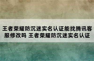 王者荣耀防沉迷实名认证能找腾讯客服修改吗 王者荣耀防沉迷实名认证